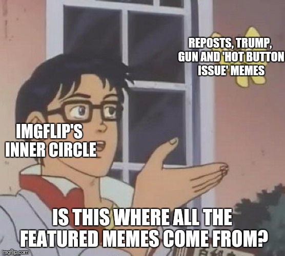 Inside the mind of Imgflip's Inner Circle | REPOSTS, TRUMP, GUN AND 'HOT BUTTON ISSUE' MEMES; IMGFLIP'S INNER CIRCLE; IS THIS WHERE ALL THE FEATURED MEMES COME FROM? | image tagged in memes,is this a pigeon,imgflip's inner circle,funny,f reposts | made w/ Imgflip meme maker