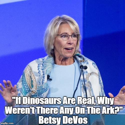 Education Secretary Betsy DeVos: "If Dinosaurs Are Real, Why Weren't There Any On The Ark?" | "If Dinosaurs Are Real, Why Weren't There Any On The Ark?"; Betsy DeVos | image tagged in the news that should have been,devos,learn more from this lie than fox news will teach you,fake news in the service of truth | made w/ Imgflip meme maker