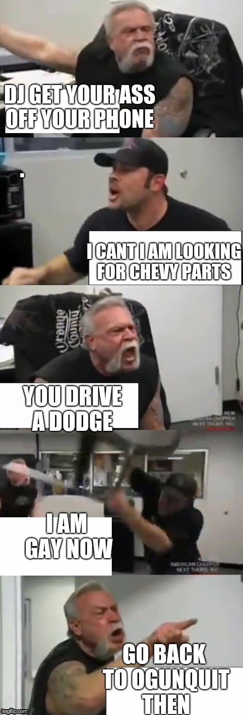 Orange county choppers fight | DJ GET YOUR ASS OFF YOUR PHONE; I CANT I AM LOOKING FOR CHEVY PARTS; YOU DRIVE A DODGE; I AM GAY NOW; GO BACK TO OGUNQUIT THEN | image tagged in orange county choppers fight | made w/ Imgflip meme maker