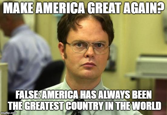 I don't hate Trump. I disdain him... Nothing but contempt | MAKE AMERICA GREAT AGAIN? FALSE: AMERICA HAS ALWAYS BEEN THE GREATEST COUNTRY IN THE WORLD | image tagged in memes,dwight schrute | made w/ Imgflip meme maker
