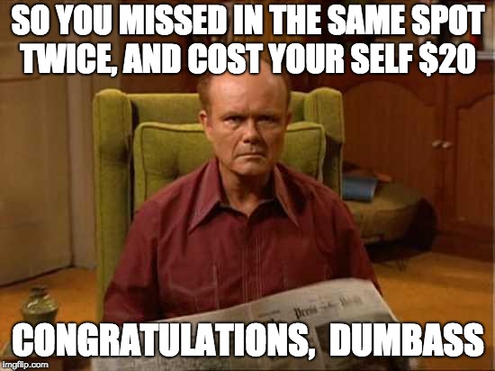 Red Foreman | SO YOU MISSED IN THE SAME SPOT TWICE, AND COST YOUR SELF $20; CONGRATULATIONS, 
DUMBASS | image tagged in red foreman | made w/ Imgflip meme maker