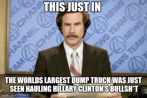 Ron Burgundy Meme | THIS JUST IN; THE WORLDS LARGEST DUMP TRUCK WAS JUST SEEN HAULING HILLARY CLINTON'S BULLSH*T | image tagged in memes,ron burgundy | made w/ Imgflip meme maker