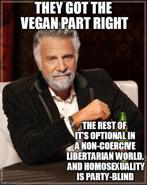 The Most Interesting Man In The World Meme | THEY GOT THE VEGAN PART RIGHT THE REST OF IT'S OPTIONAL IN A NON-COERCIVE LIBERTARIAN WORLD.  AND HOMOSEXUALITY IS PARTY-BLIND | image tagged in memes,the most interesting man in the world | made w/ Imgflip meme maker