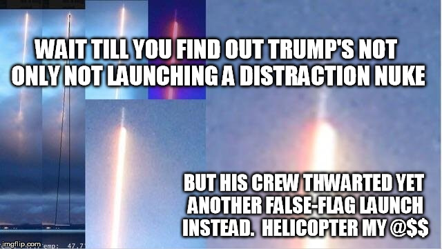 WA missile launch | WAIT TILL YOU FIND OUT TRUMP'S NOT ONLY NOT LAUNCHING A DISTRACTION NUKE BUT HIS CREW THWARTED YET ANOTHER FALSE-FLAG LAUNCH INSTEAD.  HELIC | image tagged in wa missile launch | made w/ Imgflip meme maker