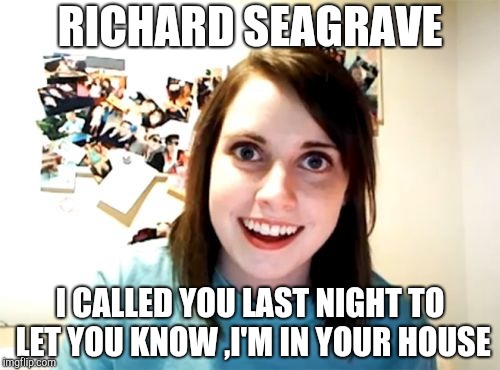 Overly Attached Girlfriend | RICHARD SEAGRAVE; I CALLED YOU LAST NIGHT TO LET YOU KNOW ,I'M IN YOUR HOUSE | image tagged in memes,overly attached girlfriend | made w/ Imgflip meme maker