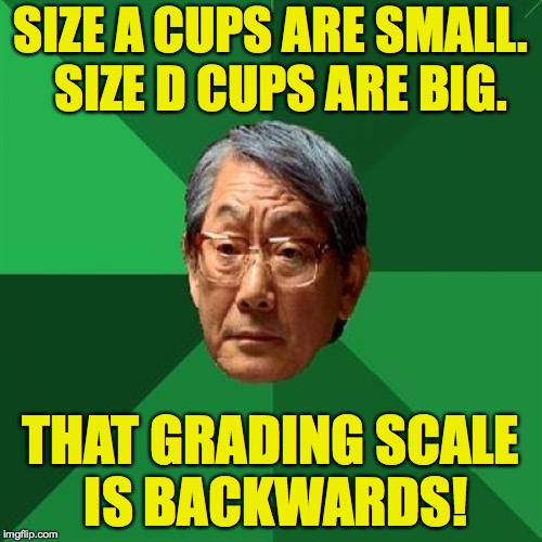 High Expectations Asian Father Meme | SIZE A CUPS ARE SMALL.  SIZE D CUPS ARE BIG. THAT GRADING SCALE IS BACKWARDS! | image tagged in memes,high expectations asian father | made w/ Imgflip meme maker