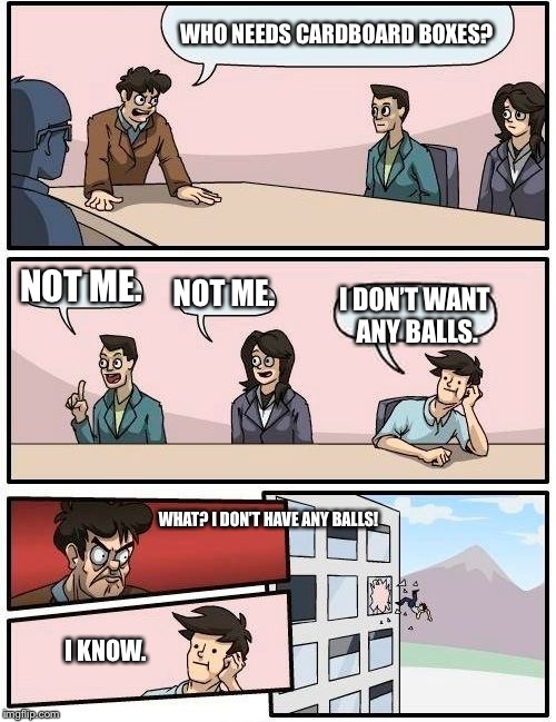 Boardroom Meeting Suggestion | WHO NEEDS CARDBOARD BOXES? NOT ME. NOT ME. I DON’T WANT ANY BALLS. WHAT? I DON’T HAVE ANY BALLS! I KNOW. | image tagged in memes,boardroom meeting suggestion | made w/ Imgflip meme maker