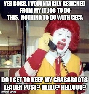 Ronald McDonald Temp | YES BOSS, I VOLUNTARILY RESIGNED FROM MY IT JOB TO DO THIS.  NOTHING TO DO WITH CECA; DO I GET TO KEEP MY GRASSROOTS LEADER POST? HELLO? HELLOOO? | image tagged in ronald mcdonald temp | made w/ Imgflip meme maker