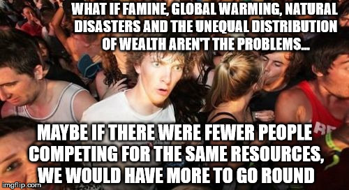 Sudden Clarity Clarence Meme | WHAT IF FAMINE, GLOBAL WARMING, NATURAL DISASTERS AND THE UNEQUAL DISTRIBUTION OF WEALTH AREN'T THE PROBLEMS... MAYBE IF THERE WERE FEWER PEOPLE COMPETING FOR THE SAME RESOURCES, WE WOULD HAVE MORE TO GO ROUND | image tagged in memes,sudden clarity clarence | made w/ Imgflip meme maker