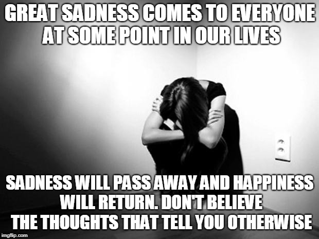 DEPRESSION SADNESS HURT PAIN ANXIETY | GREAT SADNESS COMES TO EVERYONE AT SOME POINT IN OUR LIVES SADNESS WILL PASS AWAY AND HAPPINESS WILL RETURN. DON'T BELIEVE THE THOUGHTS THAT | image tagged in depression sadness hurt pain anxiety | made w/ Imgflip meme maker
