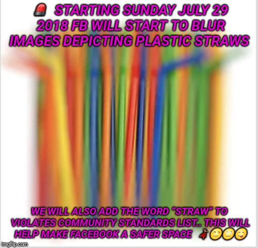 🚨

STARTING SUNDAY JULY 29 2018 FB WILL START TO BLUR IMAGES DEPICTING PLASTIC STRAWS; WE WILL ALSO ADD THE WORD “STRAW” TO VIOLATES COMMUNITY STANDARDS LIST..
THIS WILL HELP MAKE FACEBOOK A SAFER SPACE 
💃🏼😒🙄😋 | image tagged in communist socialist | made w/ Imgflip meme maker