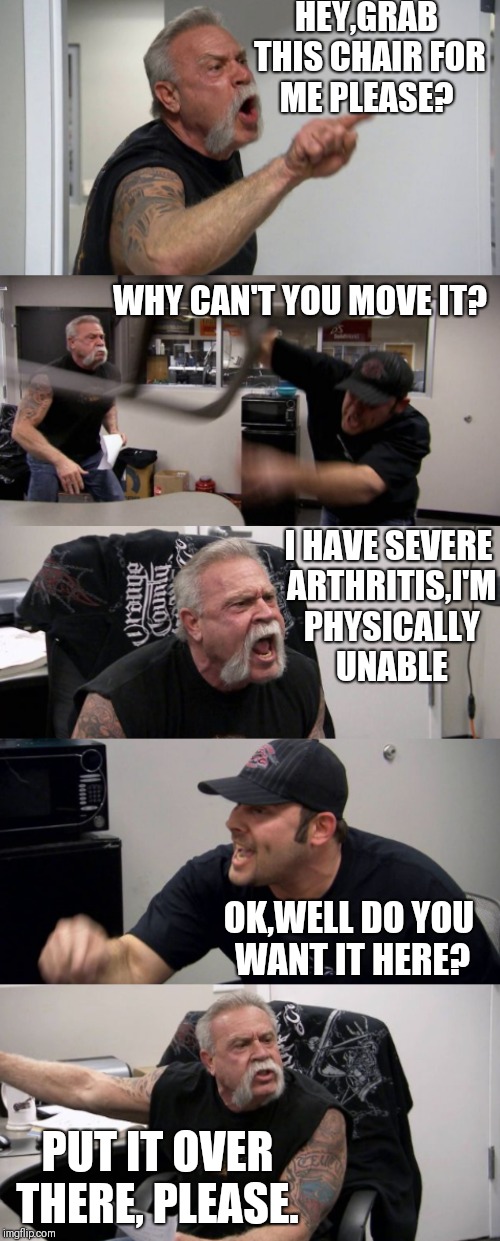 A job well done | HEY,GRAB THIS CHAIR FOR ME PLEASE? WHY CAN'T YOU MOVE IT? I HAVE SEVERE ARTHRITIS,I'M PHYSICALLY UNABLE; OK,WELL DO YOU WANT IT HERE? PUT IT OVER THERE, PLEASE. | image tagged in memes,american chopper argument,funny,backwards,joke | made w/ Imgflip meme maker