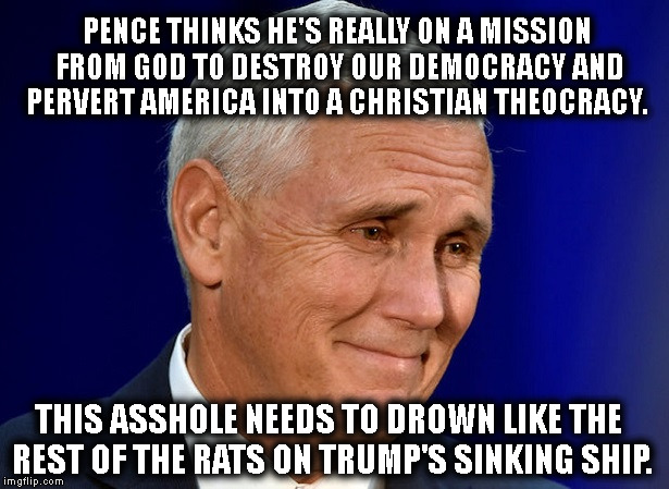 Pope Pence | PENCE THINKS HE'S REALLY ON A MISSION FROM GOD TO DESTROY OUR DEMOCRACY AND PERVERT AMERICA INTO A CHRISTIAN THEOCRACY. THIS ASSHOLE NEEDS TO DROWN LIKE THE REST OF THE RATS ON TRUMP'S SINKING SHIP. | image tagged in pence,mike pence,trump,christianity,bible,god | made w/ Imgflip meme maker