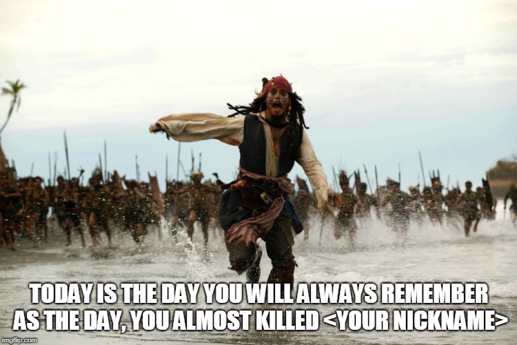 captain jack sparrow running | TODAY IS THE DAY YOU WILL ALWAYS REMEMBER AS THE DAY, YOU ALMOST KILLED <YOUR NICKNAME> | image tagged in captain jack sparrow running | made w/ Imgflip meme maker