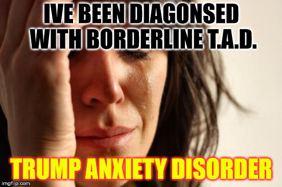 First World Problems Meme | IVE BEEN DIAGONSED WITH BORDERLINE T.A.D. TRUMP ANXIETY DISORDER | image tagged in memes,first world problems | made w/ Imgflip meme maker