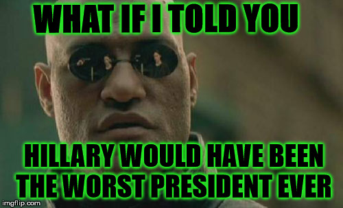 Matrix Morpheus Meme | WHAT IF I TOLD YOU; HILLARY WOULD HAVE BEEN THE WORST PRESIDENT EVER | image tagged in memes,matrix morpheus | made w/ Imgflip meme maker