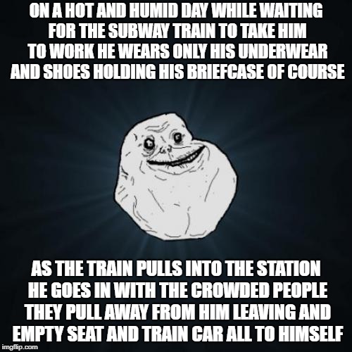 My first Forever Alone meme for Forever Alone Weekend, Jul 27-29, a socrates event | ON A HOT AND HUMID DAY WHILE WAITING FOR THE SUBWAY TRAIN TO TAKE HIM TO WORK HE WEARS ONLY HIS UNDERWEAR AND SHOES HOLDING HIS BRIEFCASE OF COURSE; AS THE TRAIN PULLS INTO THE STATION HE GOES IN WITH THE CROWDED PEOPLE THEY PULL AWAY FROM HIM LEAVING AND EMPTY SEAT AND TRAIN CAR ALL TO HIMSELF | image tagged in memes,forever alone,forever alone weekend,socrates | made w/ Imgflip meme maker