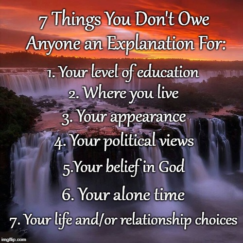 7 Things... | 7 Things You Don't Owe Anyone an Explanation For:; 1. Your level of education; 2. Where you live; 3. Your appearance; 4. Your political views; 5.Your belief in God; 6. Your alone time; 7. Your life and/or relationship choices | image tagged in don't owe,explanation,views,time | made w/ Imgflip meme maker