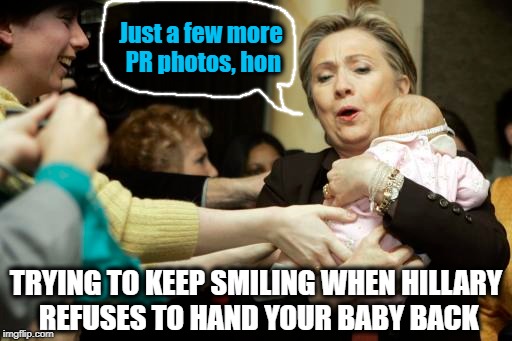 Public Relations photo FAIL | Just a few more PR photos, hon; TRYING TO KEEP SMILING WHEN HILLARY REFUSES TO HAND YOUR BABY BACK | image tagged in hillary,pr nightmare | made w/ Imgflip meme maker
