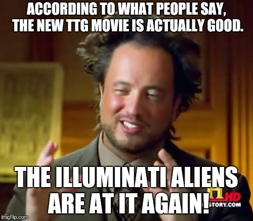 Ancient Aliens Meme | ACCORDING TO WHAT PEOPLE SAY, THE NEW TTG MOVIE IS ACTUALLY GOOD. THE ILLUMINATI ALIENS ARE AT IT AGAIN! | image tagged in memes,ancient aliens | made w/ Imgflip meme maker