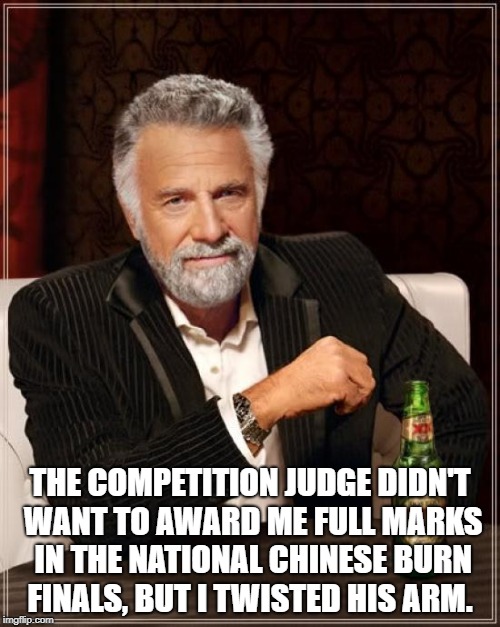 The Most Interesting Man In The World Meme | THE COMPETITION JUDGE DIDN'T WANT TO AWARD ME FULL MARKS IN THE NATIONAL CHINESE BURN FINALS, BUT I TWISTED HIS ARM. | image tagged in memes,the most interesting man in the world | made w/ Imgflip meme maker