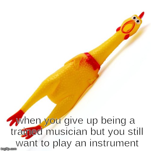 when you give up being a trained musician but you still want to play an instrument | made w/ Imgflip meme maker