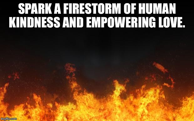 fire | SPARK A FIRESTORM OF HUMAN KINDNESS AND EMPOWERING LOVE. | image tagged in fire | made w/ Imgflip meme maker