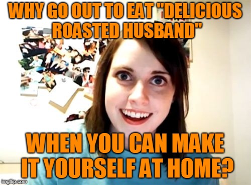 Overly Attached Girlfriend Meme | WHY GO OUT TO EAT "DELICIOUS ROASTED HUSBAND" WHEN YOU CAN MAKE IT YOURSELF AT HOME? | image tagged in memes,overly attached girlfriend | made w/ Imgflip meme maker