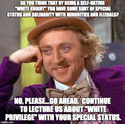 Liberal Hypocrisy - White Privilege | SO YOU THINK THAT BY BEING A SELF-HATING "WHITE KNIGHT" YOU HAVE SOME SORT OF SPECIAL STATUS AND SOLIDARITY WITH MINORITIES AND ILLEGALS? NO, PLEASE...GO AHEAD.  CONTINUE TO LECTURE US ABOUT "WHITE PRIVILEGE" WITH YOUR SPECIAL STATUS. | image tagged in memes,creepy condescending wonka,white privilege,liberal hypocrisy,libtards,liberal logic | made w/ Imgflip meme maker