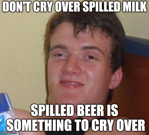 Beer is a terrible thing to waste | DON'T CRY OVER SPILLED MILK; SPILLED BEER IS SOMETHING TO CRY OVER | image tagged in memes,10 guy,hold my beer,go home youre drunk | made w/ Imgflip meme maker