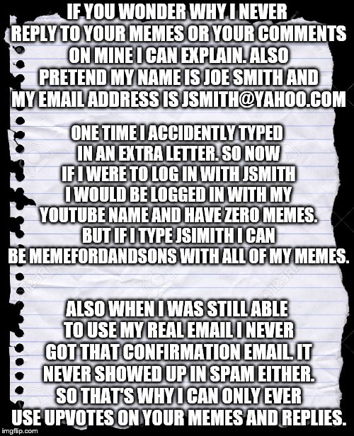 I figured I should periodically let you know.  | IF YOU WONDER WHY I NEVER REPLY TO YOUR MEMES OR YOUR COMMENTS ON MINE I CAN EXPLAIN. ALSO PRETEND MY NAME IS JOE SMITH AND MY EMAIL ADDRESS IS JSMITH@YAHOO.COM; ONE TIME I ACCIDENTLY TYPED IN AN EXTRA LETTER. SO NOW IF I WERE TO LOG IN WITH JSMITH I WOULD BE LOGGED IN WITH MY YOUTUBE NAME AND HAVE ZERO MEMES. BUT IF I TYPE JSIMITH I CAN BE MEMEFORDANDSONS WITH ALL OF MY MEMES. ALSO WHEN I WAS STILL ABLE TO USE MY REAL EMAIL I NEVER GOT THAT CONFIRMATION EMAIL. IT NEVER SHOWED UP IN SPAM EITHER. SO THAT'S WHY I CAN ONLY EVER USE UPVOTES ON YOUR MEMES AND REPLIES. | image tagged in blank paper,memes,upvotes,imgflip | made w/ Imgflip meme maker