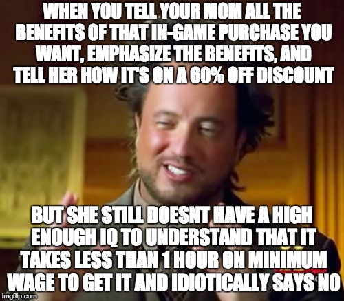 Ancient Aliens Meme | WHEN YOU TELL YOUR MOM ALL THE BENEFITS OF THAT IN-GAME PURCHASE YOU WANT, EMPHASIZE THE BENEFITS, AND TELL HER HOW IT'S ON A 60% OFF DISCOUNT; BUT SHE STILL DOESNT HAVE A HIGH ENOUGH IQ TO UNDERSTAND THAT IT TAKES LESS THAN 1 HOUR ON MINIMUM WAGE TO GET IT AND IDIOTICALLY SAYS NO | image tagged in memes,ancient aliens | made w/ Imgflip meme maker