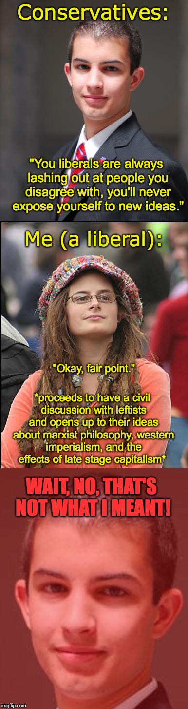 Open to New Ideas | Conservatives:; "You liberals are always lashing out at people you disagree with, you'll never expose yourself to new ideas."; Me (a liberal):; "Okay, fair point."; *proceeds to have a civil discussion with leftists and opens up to their ideas about marxist philosophy, western imperialism, and the effects of late stage capitalism*; WAIT, NO, THAT'S NOT WHAT I MEANT! | image tagged in college liberal,college conservative,marxism,socialism | made w/ Imgflip meme maker