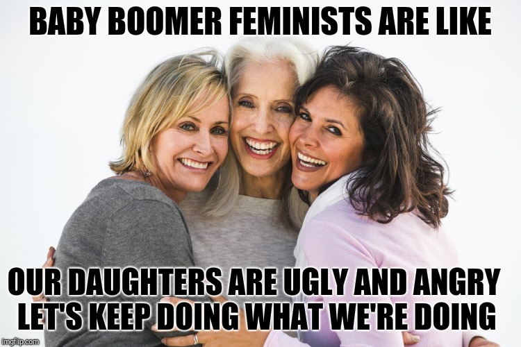 baby boomer feminists | BABY BOOMER FEMINISTS ARE LIKE OUR DAUGHTERS ARE UGLY AND ANGRY LET'S KEEP DOING WHAT WE'RE DOING | image tagged in baby boomer feminists | made w/ Imgflip meme maker