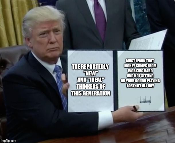 Trump Bill Signing Meme | THE REPORTEDLY "NEW" AND "IDEAL" THINKERS OF THIS GENERATION; MUST LEARN THAT MONEY COMES FROM WORKING HARD AND NOT SITTING ON YOUR COUCH PLAYING FORTNITE ALL DAY | image tagged in memes,trump bill signing | made w/ Imgflip meme maker