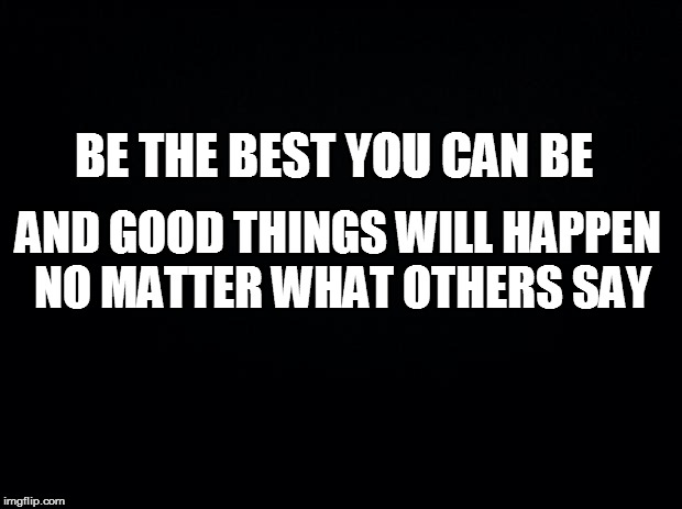 Black background | BE THE BEST YOU CAN BE; AND GOOD THINGS WILL HAPPEN NO MATTER WHAT OTHERS SAY | image tagged in black background | made w/ Imgflip meme maker