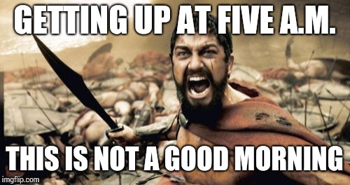 Sparta Leonidas Meme | GETTING UP AT FIVE A.M. THIS IS NOT A GOOD MORNING | image tagged in memes,sparta leonidas | made w/ Imgflip meme maker