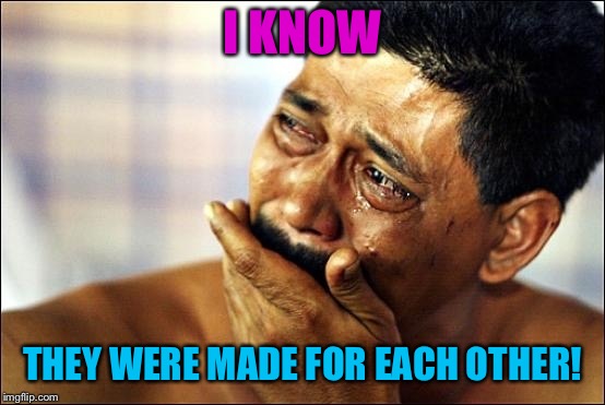 Pinoy Crying Man | I KNOW THEY WERE MADE FOR EACH OTHER! | image tagged in pinoy crying man | made w/ Imgflip meme maker