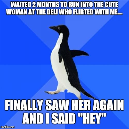 The pain is real...  | WAITED 2 MONTHS TO RUN INTO THE CUTE WOMAN AT THE DELI WHO FLIRTED WITH ME.... FINALLY SAW HER AGAIN AND I SAID "HEY" | image tagged in memes,socially awkward penguin | made w/ Imgflip meme maker