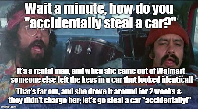 Accidental Felonies | Wait a minute, how do you "accidentally steal a car?"; It's a rental man, and when she came out of Walmart someone else left the keys in a car that looked identical! That's far out, and she drove it around for 2 weeks & they didn't charge her; let's go steal a car "accidentally!" | image tagged in walmart,auto theft,cheech and chong | made w/ Imgflip meme maker