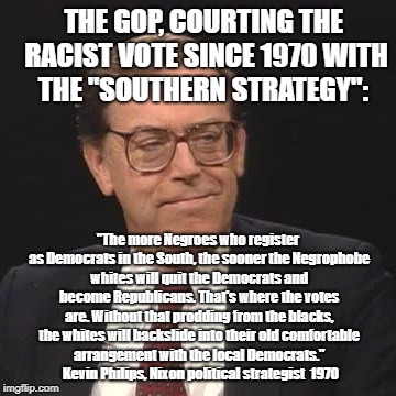 THE GOP, COURTING THE RACIST VOTE SINCE 1970 WITH THE "SOUTHERN STRATEGY":; "The more Negroes who register as Democrats in the South, the sooner the Negrophobe whites will quit the Democrats and become Republicans. That's where the votes are. Without that prodding from the blacks, the whites will backslide into their old comfortable arrangement with the local Democrats."​  
Kevin Philips, Nixon political strategist  1970 | image tagged in racism,republicans | made w/ Imgflip meme maker