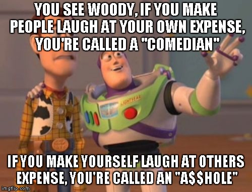 think you're funny? | YOU SEE WOODY, IF YOU MAKE PEOPLE LAUGH AT YOUR OWN EXPENSE, YOU'RE CALLED A "COMEDIAN"; IF YOU MAKE YOURSELF LAUGH AT OTHERS EXPENSE, YOU'RE CALLED AN "A$$HOLE" | image tagged in memes,x x everywhere | made w/ Imgflip meme maker