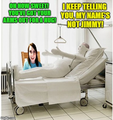 Wrong room |  I KEEP TELLING YOU, MY NAME'S NOT JIMMY! OH HOW SWEET! YOU'VE GOT YOUR ARMS OUT FOR A HUG! | image tagged in funny memes,overly attached girlfriend,hospital,body cast | made w/ Imgflip meme maker