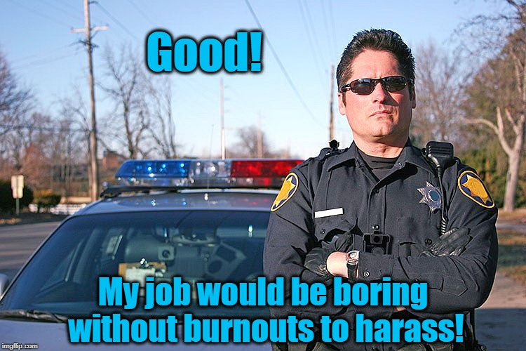 police | Good! My job would be boring without burnouts to harass! | image tagged in police | made w/ Imgflip meme maker