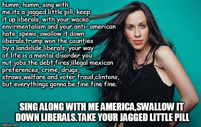 suck or swallow it down liberals, it's a jagged little pill you nutjobs.hum hum with your crime and dope ya quacks  and criminal | humm, humm, sing with me.its a jagged little pill, keep it up liberals, with your wacko envirmentalism and your anti- american hate  spews, swallow it down liberals.trump won the counties by a landslide,liberals, your way of life is a mental disorder you nut jobs.the debt,fires,illegal mexican preferences, crime, drugs, straws,welfare and voter fraud,clintons, but everythings gonna be fine fine fine. SING ALONG WITH ME AMERICA,SWALLOW IT DOWN LIBERALS.TAKE YOUR JAGGED LITTLE PILL | image tagged in allanis jagged,trump won the counties,crazy liberals,sing along america | made w/ Imgflip meme maker