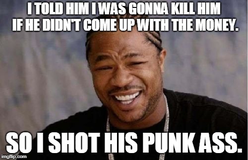 Yo Dawg Heard You Meme | I TOLD HIM I WAS GONNA KILL HIM IF HE DIDN'T COME UP WITH THE MONEY. SO I SHOT HIS PUNK ASS. | image tagged in memes,yo dawg heard you | made w/ Imgflip meme maker