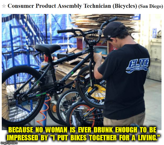 I put bikes together | BECAUSE  NO  WOMAN  IS  EVER  DRUNK  ENOUGH  TO  BE  IMPRESSED  BY  "I  PUT  BIKES  TOGETHER  FOR  A  LIVING." | image tagged in bikes,bicycles,guys,gals,drunk | made w/ Imgflip meme maker