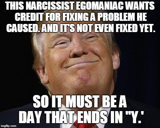 Trump Smiling | THIS NARCISSIST EGOMANIAC WANTS CREDIT FOR FIXING A PROBLEM HE CAUSED. AND IT'S NOT EVEN FIXED YET. SO IT MUST BE A DAY THAT ENDS IN "Y.' | image tagged in trump smiling | made w/ Imgflip meme maker
