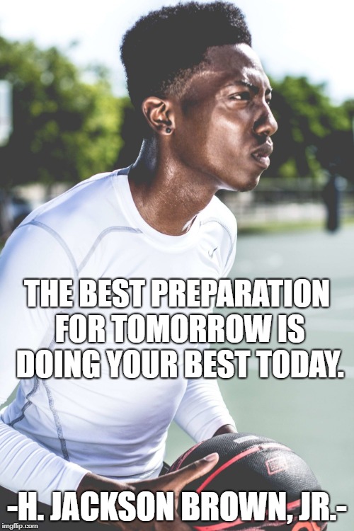 Do Your Best | THE BEST PREPARATION FOR TOMORROW IS DOING YOUR BEST TODAY. -H. JACKSON BROWN, JR.- | image tagged in play hard,inspirational quote,do your best,life,success,happiness | made w/ Imgflip meme maker