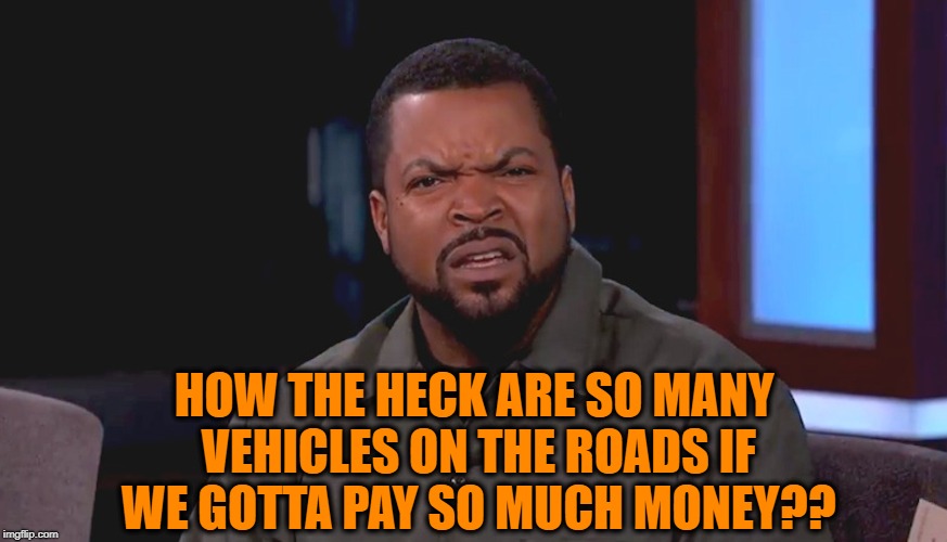 Really? Ice Cube | HOW THE HECK ARE SO MANY VEHICLES ON THE ROADS IF WE GOTTA PAY SO MUCH MONEY?? | image tagged in really ice cube | made w/ Imgflip meme maker